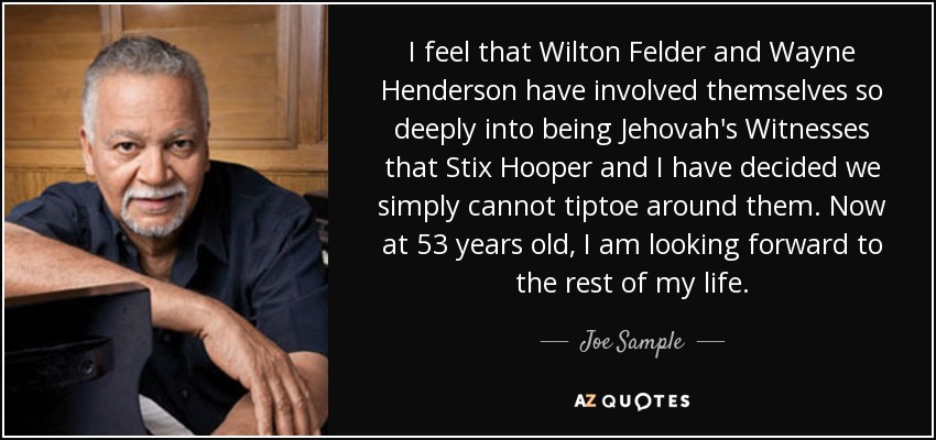 I feel that Wilton Felder and Wayne Henderson have involved themselves so deeply into being Jehovah's Witnesses that Stix Hooper and I have decided we simply cannot tiptoe around them. Now at 53 years old, I am looking forward to the rest of my life. - Joe Sample