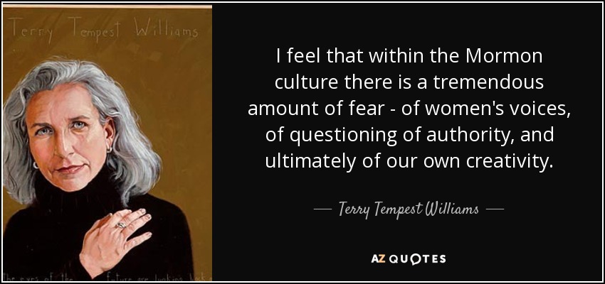 I feel that within the Mormon culture there is a tremendous amount of fear - of women's voices, of questioning of authority, and ultimately of our own creativity. - Terry Tempest Williams