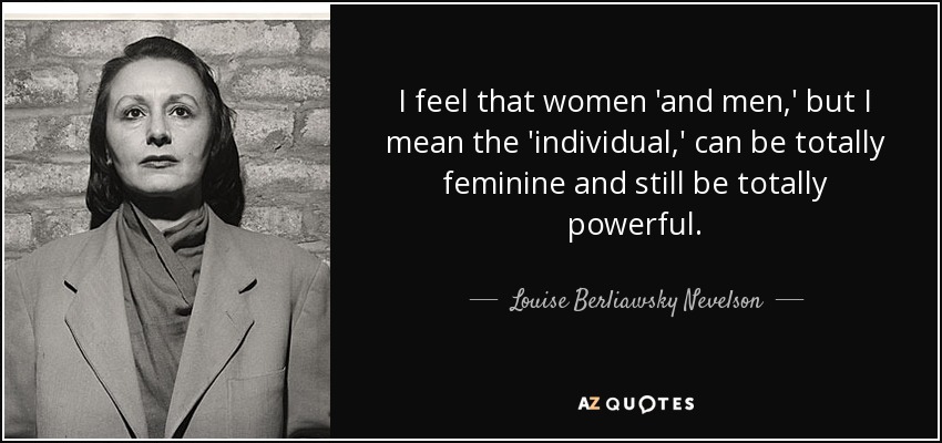 I feel that women 'and men,' but I mean the 'individual,' can be totally feminine and still be totally powerful. - Louise Berliawsky Nevelson