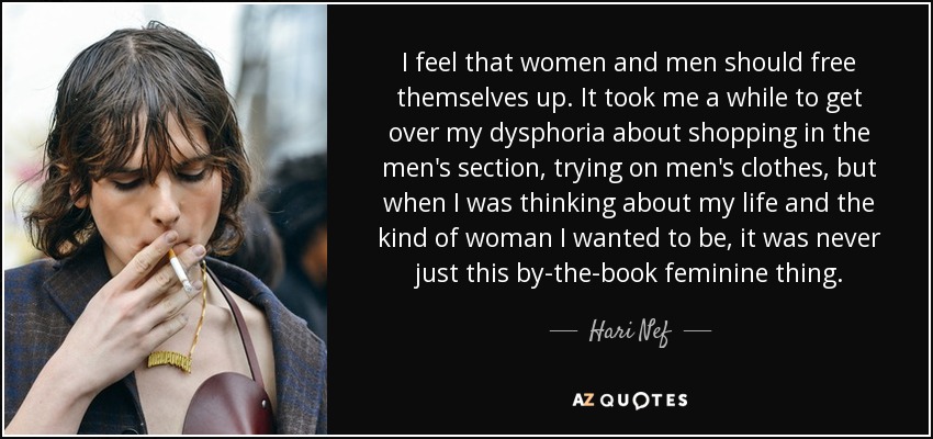 I feel that women and men should free themselves up. It took me a while to get over my dysphoria about shopping in the men's section, trying on men's clothes, but when I was thinking about my life and the kind of woman I wanted to be, it was never just this by-the-book feminine thing. - Hari Nef