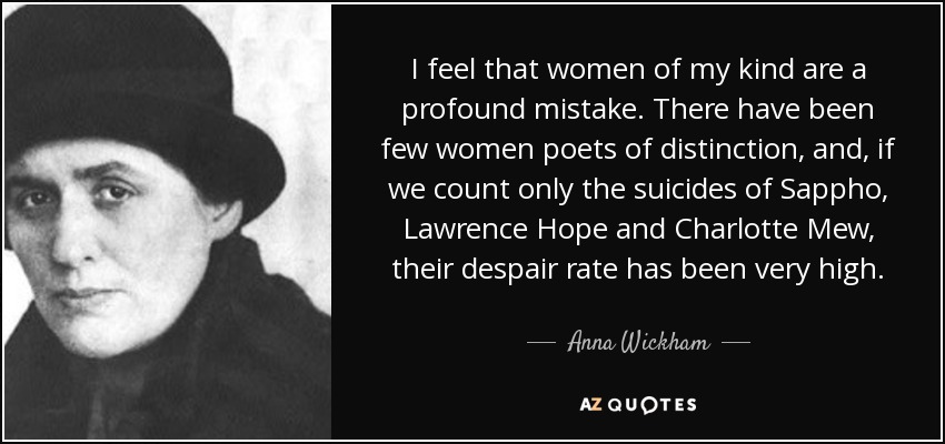 I feel that women of my kind are a profound mistake. There have been few women poets of distinction, and, if we count only the suicides of Sappho, Lawrence Hope and Charlotte Mew, their despair rate has been very high. - Anna Wickham