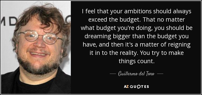 I feel that your ambitions should always exceed the budget. That no matter what budget you're doing, you should be dreaming bigger than the budget you have, and then it's a matter of reigning it in to the reality. You try to make things count. - Guillermo del Toro