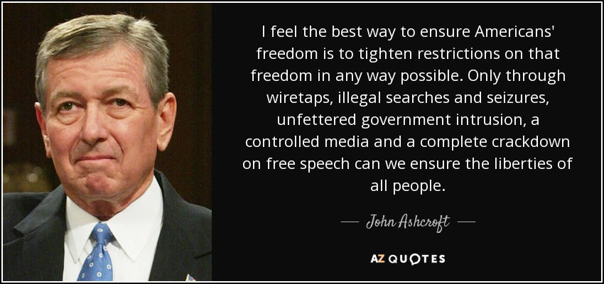 I feel the best way to ensure Americans' freedom is to tighten restrictions on that freedom in any way possible. Only through wiretaps, illegal searches and seizures, unfettered government intrusion, a controlled media and a complete crackdown on free speech can we ensure the liberties of all people. - John Ashcroft