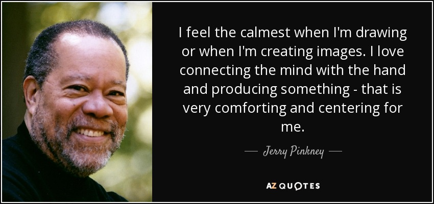 I feel the calmest when I'm drawing or when I'm creating images. I love connecting the mind with the hand and producing something - that is very comforting and centering for me. - Jerry Pinkney