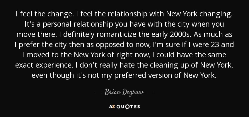 I feel the change. I feel the relationship with New York changing. It's a personal relationship you have with the city when you move there. I definitely romanticize the early 2000s. As much as I prefer the city then as opposed to now, I'm sure if I were 23 and I moved to the New York of right now, I could have the same exact experience. I don't really hate the cleaning up of New York, even though it's not my preferred version of New York. - Brian Degraw