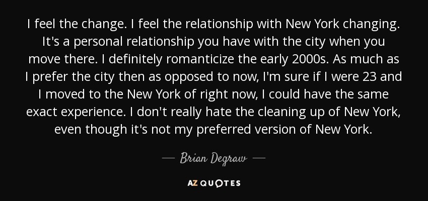 I feel the change. I feel the relationship with New York changing. It's a personal relationship you have with the city when you move there. I definitely romanticize the early 2000s. As much as I prefer the city then as opposed to now, I'm sure if I were 23 and I moved to the New York of right now, I could have the same exact experience. I don't really hate the cleaning up of New York, even though it's not my preferred version of New York. - Brian Degraw