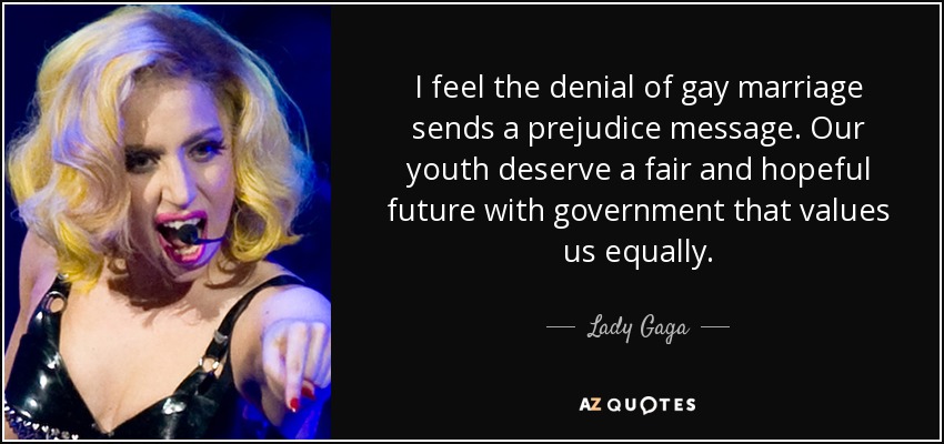 I feel the denial of gay marriage sends a prejudice message. Our youth deserve a fair and hopeful future with government that values us equally. - Lady Gaga