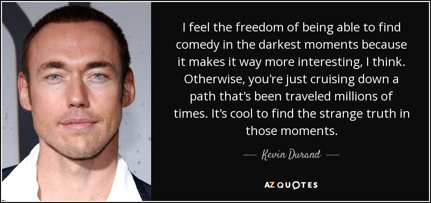 I feel the freedom of being able to find comedy in the darkest moments because it makes it way more interesting, I think. Otherwise, you're just cruising down a path that's been traveled millions of times. It's cool to find the strange truth in those moments. - Kevin Durand