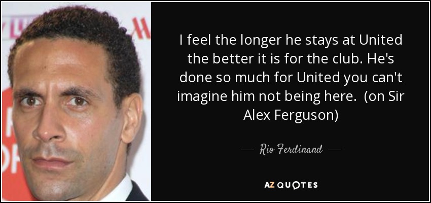 I feel the longer he stays at United the better it is for the club. He's done so much for United you can't imagine him not being here. (on Sir Alex Ferguson) - Rio Ferdinand