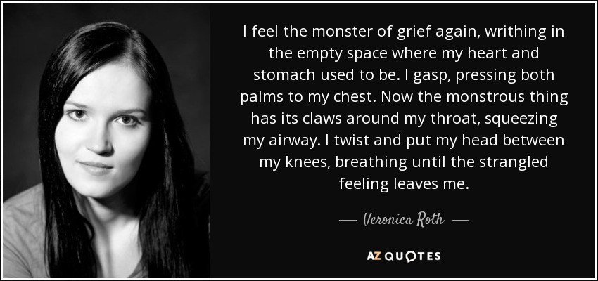 I feel the monster of grief again, writhing in the empty space where my heart and stomach used to be. I gasp, pressing both palms to my chest. Now the monstrous thing has its claws around my throat, squeezing my airway. I twist and put my head between my knees, breathing until the strangled feeling leaves me. - Veronica Roth
