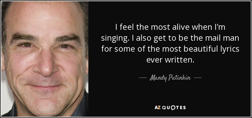 I feel the most alive when I'm singing. I also get to be the mail man for some of the most beautiful lyrics ever written. - Mandy Patinkin