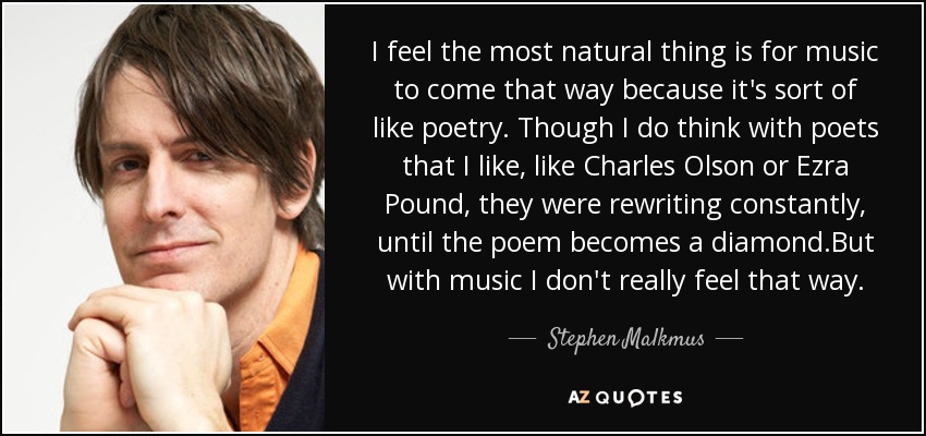 I feel the most natural thing is for music to come that way because it's sort of like poetry. Though I do think with poets that I like, like Charles Olson or Ezra Pound, they were rewriting constantly, until the poem becomes a diamond.But with music I don't really feel that way. - Stephen Malkmus