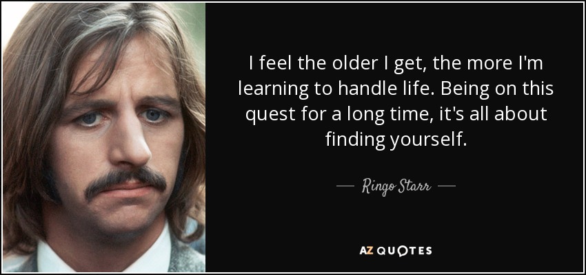 I feel the older I get, the more I'm learning to handle life. Being on this quest for a long time, it's all about finding yourself. - Ringo Starr