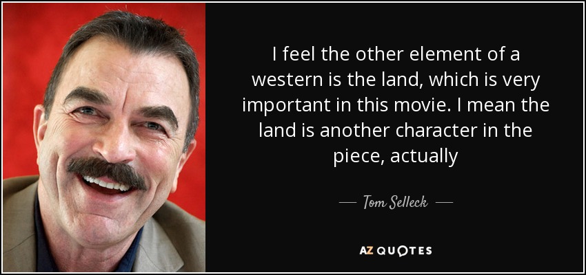 I feel the other element of a western is the land, which is very important in this movie. I mean the land is another character in the piece, actually - Tom Selleck