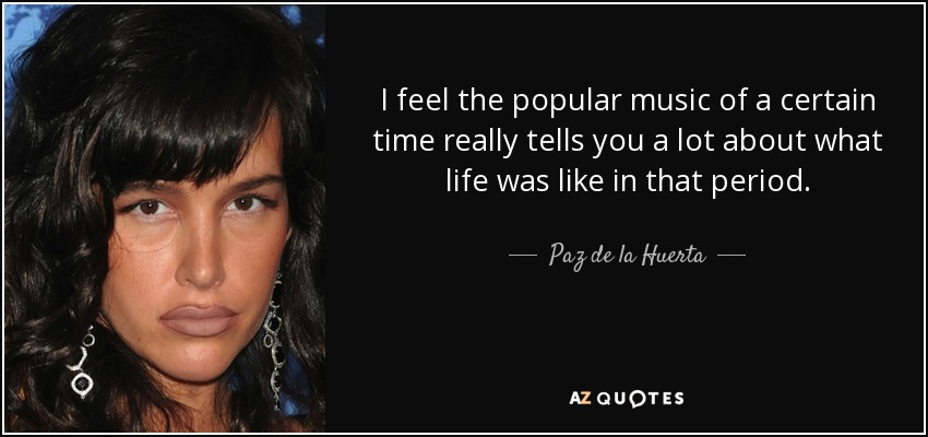 I feel the popular music of a certain time really tells you a lot about what life was like in that period. - Paz de la Huerta