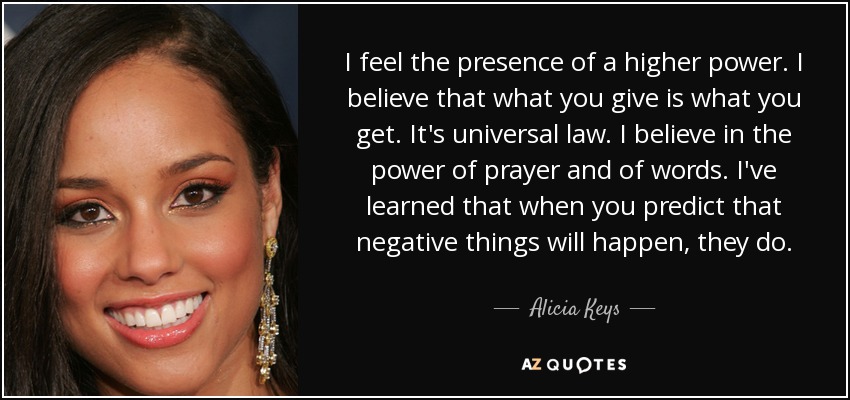 I feel the presence of a higher power. I believe that what you give is what you get. It's universal law. I believe in the power of prayer and of words. I've learned that when you predict that negative things will happen, they do. - Alicia Keys