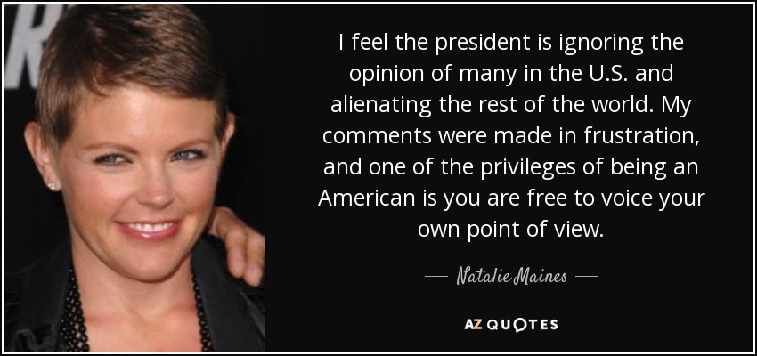 I feel the president is ignoring the opinion of many in the U.S. and alienating the rest of the world. My comments were made in frustration, and one of the privileges of being an American is you are free to voice your own point of view. - Natalie Maines