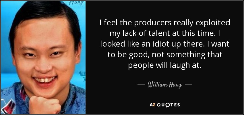 I feel the producers really exploited my lack of talent at this time. I looked like an idiot up there. I want to be good, not something that people will laugh at. - William Hung