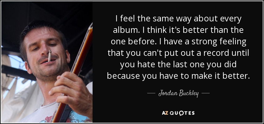 I feel the same way about every album. I think it's better than the one before. I have a strong feeling that you can't put out a record until you hate the last one you did because you have to make it better. - Jordan Buckley