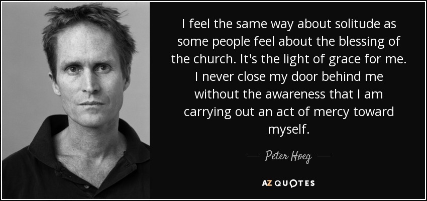I feel the same way about solitude as some people feel about the blessing of the church. It's the light of grace for me. I never close my door behind me without the awareness that I am carrying out an act of mercy toward myself. - Peter Høeg