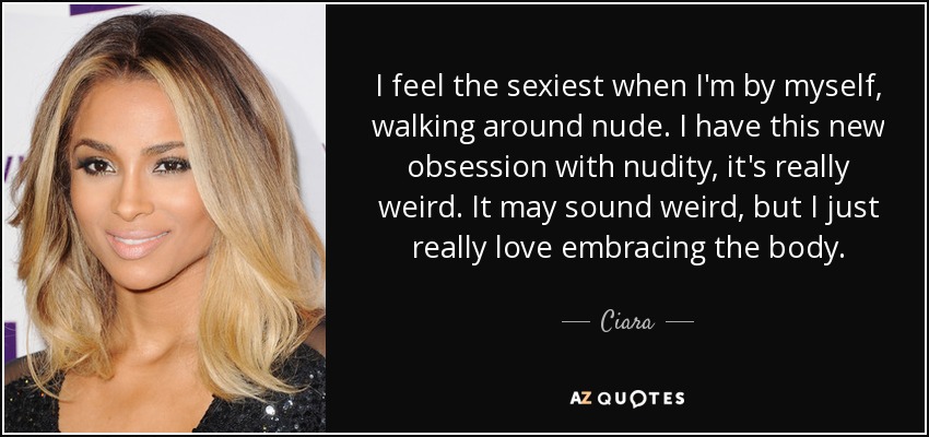 I feel the sexiest when I'm by myself, walking around nude. I have this new obsession with nudity, it's really weird. It may sound weird, but I just really love embracing the body. - Ciara