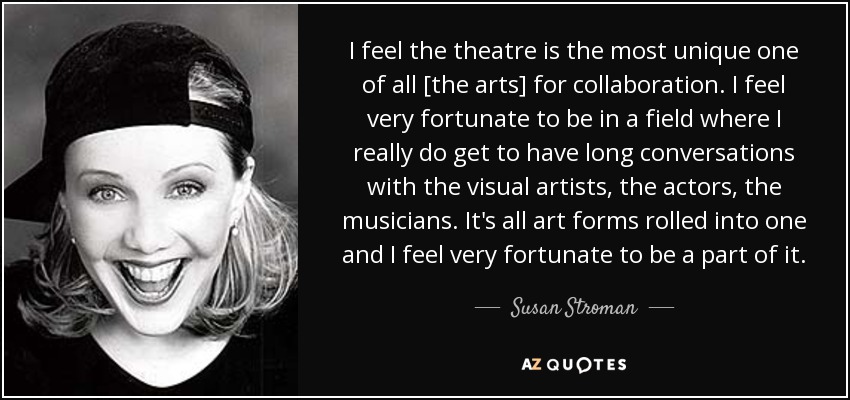 I feel the theatre is the most unique one of all [the arts] for collaboration. I feel very fortunate to be in a field where I really do get to have long conversations with the visual artists, the actors, the musicians. It's all art forms rolled into one and I feel very fortunate to be a part of it. - Susan Stroman