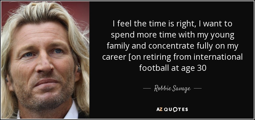 I feel the time is right, I want to spend more time with my young family and concentrate fully on my career [on retiring from international football at age 30 - Robbie Savage