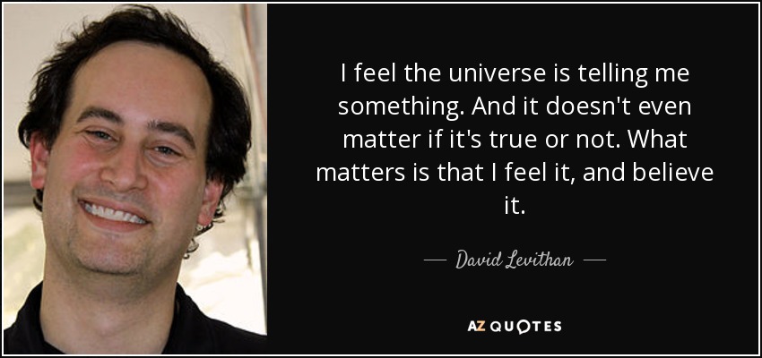 I feel the universe is telling me something. And it doesn't even matter if it's true or not. What matters is that I feel it, and believe it. - David Levithan