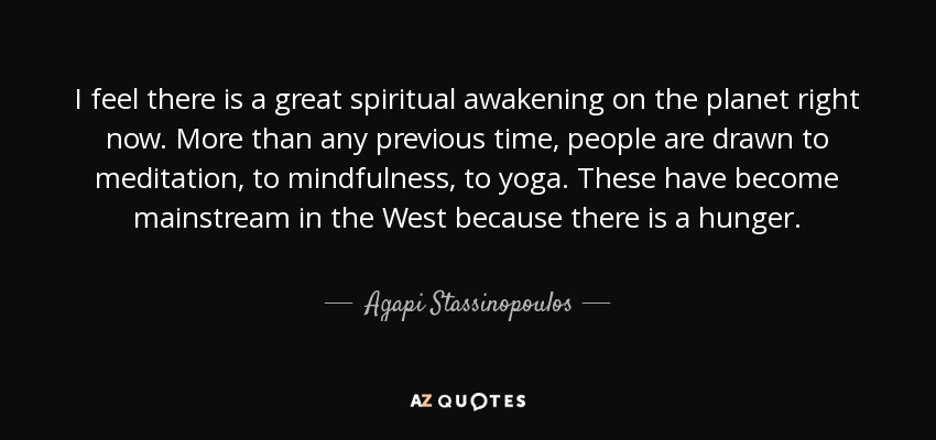 I feel there is a great spiritual awakening on the planet right now. More than any previous time, people are drawn to meditation, to mindfulness, to yoga. These have become mainstream in the West because there is a hunger. - Agapi Stassinopoulos