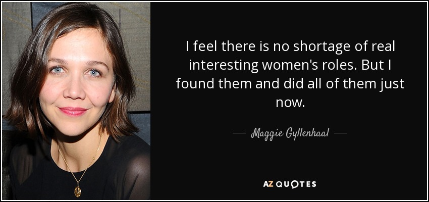 I feel there is no shortage of real interesting women's roles. But I found them and did all of them just now. - Maggie Gyllenhaal