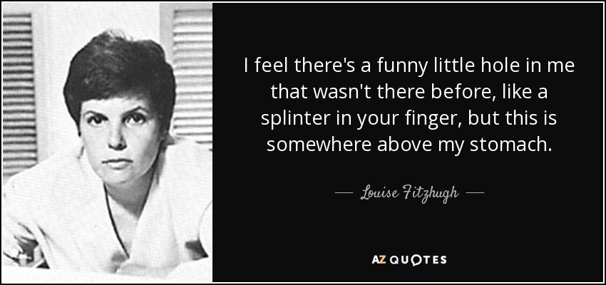 I feel there's a funny little hole in me that wasn't there before, like a splinter in your finger, but this is somewhere above my stomach. - Louise Fitzhugh