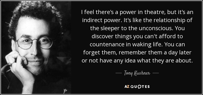 I feel there's a power in theatre, but it's an indirect power. It's like the relationship of the sleeper to the unconscious. You discover things you can't afford to countenance in waking life. You can forget them, remember them a day later or not have any idea what they are about. - Tony Kushner