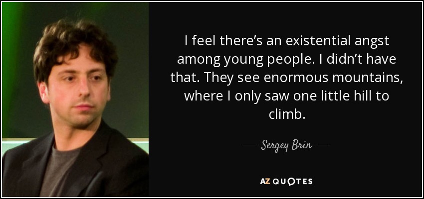 I feel there’s an existential angst among young people. I didn’t have that. They see enormous mountains, where I only saw one little hill to climb. - Sergey Brin