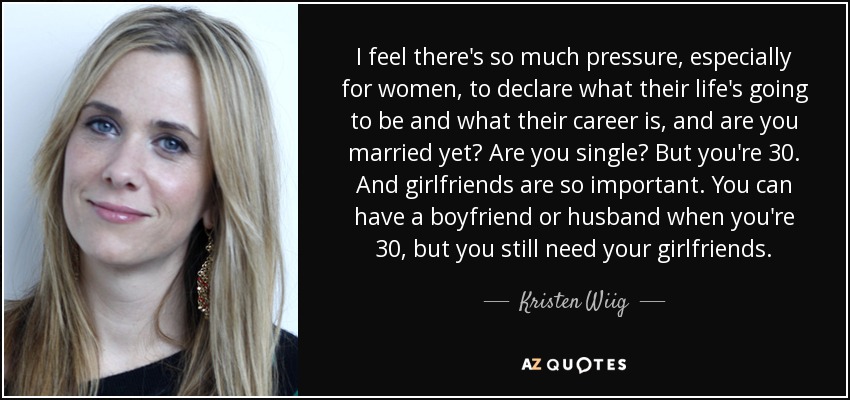 I feel there's so much pressure, especially for women, to declare what their life's going to be and what their career is, and are you married yet? Are you single? But you're 30. And girlfriends are so important. You can have a boyfriend or husband when you're 30, but you still need your girlfriends. - Kristen Wiig
