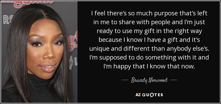 I feel there's so much purpose that's left in me to share with people and I'm just ready to use my gift in the right way because I know I have a gift and it's unique and different than anybody else's. I'm supposed to do something with it and I'm happy that I know that now. - Brandy Norwood