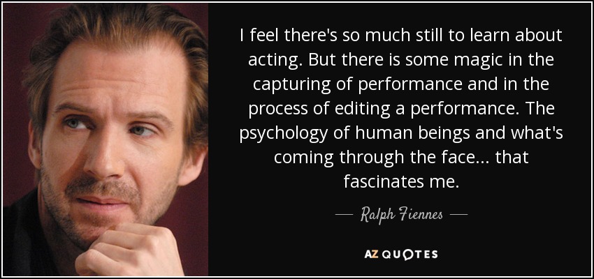 I feel there's so much still to learn about acting. But there is some magic in the capturing of performance and in the process of editing a performance. The psychology of human beings and what's coming through the face... that fascinates me. - Ralph Fiennes