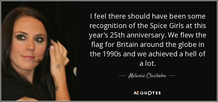 I feel there should have been some recognition of the Spice Girls at this year's 25th anniversary. We flew the flag for Britain around the globe in the 1990s and we achieved a hell of a lot. - Melanie Chisholm