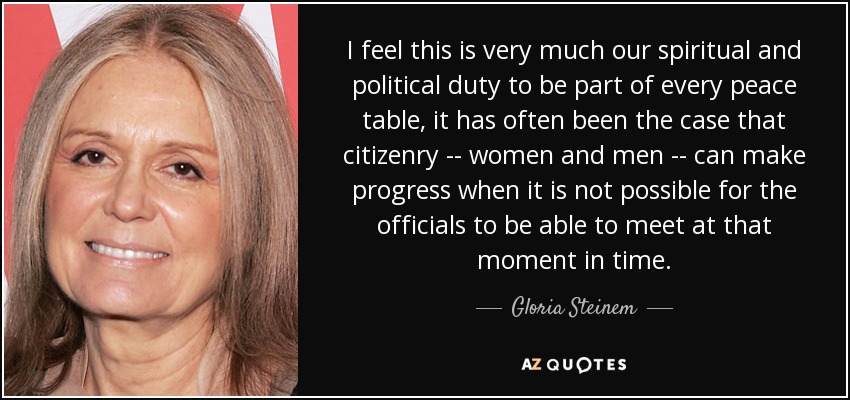 I feel this is very much our spiritual and political duty to be part of every peace table, it has often been the case that citizenry -- women and men -- can make progress when it is not possible for the officials to be able to meet at that moment in time. - Gloria Steinem