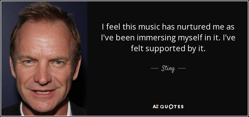 I feel this music has nurtured me as I've been immersing myself in it. I've felt supported by it. - Sting