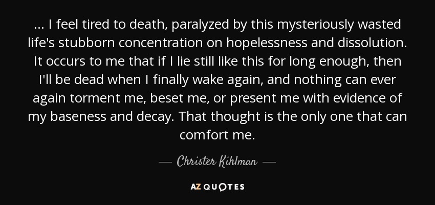 ... I feel tired to death, paralyzed by this mysteriously wasted life's stubborn concentration on hopelessness and dissolution. It occurs to me that if I lie still like this for long enough, then I'll be dead when I finally wake again, and nothing can ever again torment me, beset me, or present me with evidence of my baseness and decay. That thought is the only one that can comfort me. - Christer Kihlman