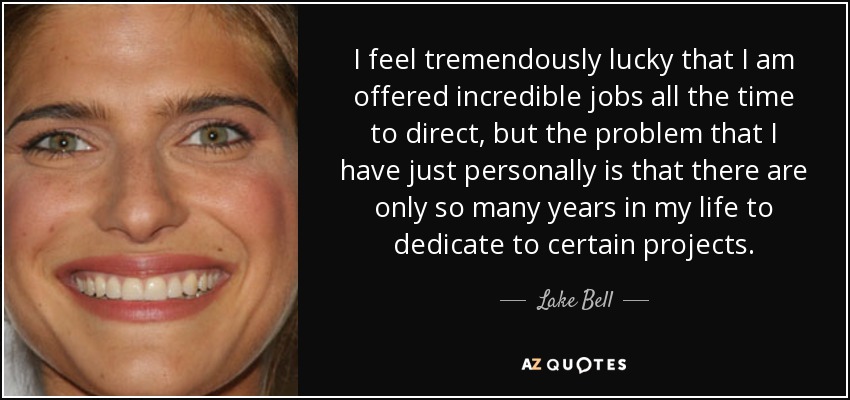 I feel tremendously lucky that I am offered incredible jobs all the time to direct, but the problem that I have just personally is that there are only so many years in my life to dedicate to certain projects. - Lake Bell