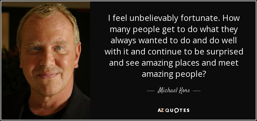 I feel unbelievably fortunate. How many people get to do what they always wanted to do and do well with it and continue to be surprised and see amazing places and meet amazing people? - Michael Kors