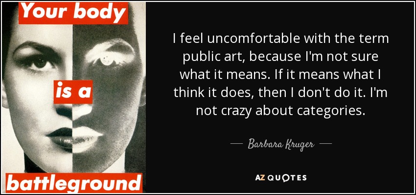 I feel uncomfortable with the term public art, because I'm not sure what it means. If it means what I think it does, then I don't do it. I'm not crazy about categories. - Barbara Kruger