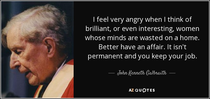 I feel very angry when I think of brilliant, or even interesting, women whose minds are wasted on a home. Better have an affair. It isn't permanent and you keep your job. - John Kenneth Galbraith