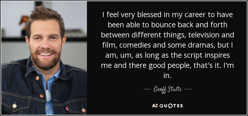 I feel very blessed in my career to have been able to bounce back and forth between different things, television and film, comedies and some dramas, but I am, um, as long as the script inspires me and there good people, that's it. I'm in. - Geoff Stults