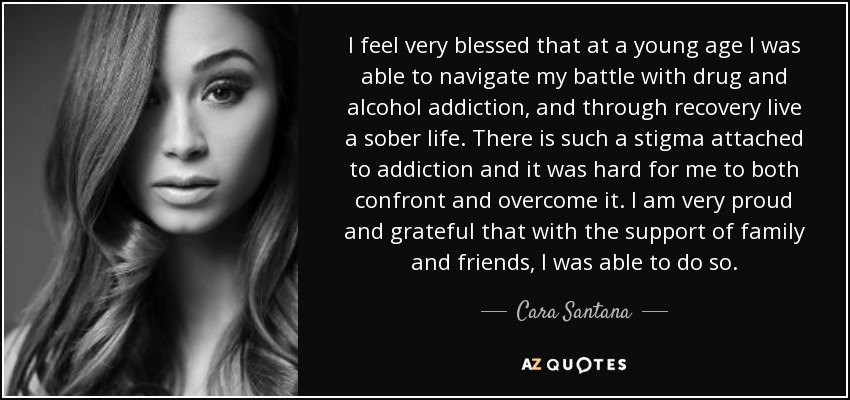I feel very blessed that at a young age I was able to navigate my battle with drug and alcohol addiction, and through recovery live a sober life. There is such a stigma attached to addiction and it was hard for me to both confront and overcome it. I am very proud and grateful that with the support of family and friends, I was able to do so. - Cara Santana