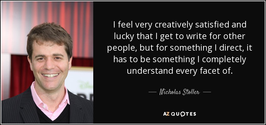I feel very creatively satisfied and lucky that I get to write for other people, but for something I direct, it has to be something I completely understand every facet of. - Nicholas Stoller