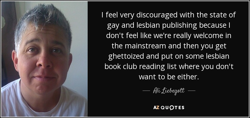 I feel very discouraged with the state of gay and lesbian publishing because I don't feel like we're really welcome in the mainstream and then you get ghettoized and put on some lesbian book club reading list where you don't want to be either. - Ali Liebegott