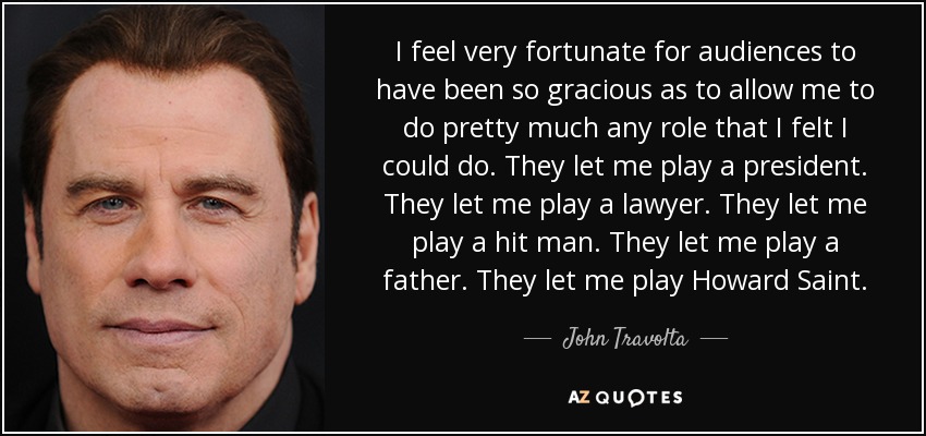 I feel very fortunate for audiences to have been so gracious as to allow me to do pretty much any role that I felt I could do. They let me play a president. They let me play a lawyer. They let me play a hit man. They let me play a father. They let me play Howard Saint. - John Travolta