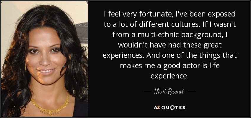 I feel very fortunate, I've been exposed to a lot of different cultures. If I wasn't from a multi-ethnic background, I wouldn't have had these great experiences. And one of the things that makes me a good actor is life experience. - Navi Rawat